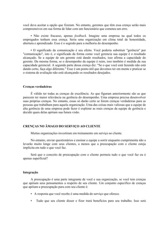 você deva aceitar a opção que fizeram. No entanto, gerentes que têm essa crença serão mais
compreensivos em sua forma de lidar com um funcionário que cometeu um erro.

      • Não existe fracasso, apenas feedback. Imagine uma empresa na qual todos os
empregados tenham essa crença. Seria uma organização em clima total de honestidade,
abertura e aprendizado. Esse é o segredo para a melhoria do desempenho.

       • O significado da comunicação é seu efeito. Você poderia substituir "gerência" por
"comunicação", isto é, o significado da forma como você gerencia sua equipe é o resultado
alcançado. Se a equipe de um gerente está dando resultados, isso afirma a capacidade do
gerente. Da mesma forma, se o desempenho da equipe é ruim, isso também é medida da sua
capacidade gerencial. A segunda parte dessa crença diz: "Se o que você está fazendo não está
dando certo, faça algo diferente." Esse é um ponto útil que devemos ter em mente e praticar se
o sistema de avaliação não está alcançando os resultados desejados.



Crenças verdadeiras

      É válido ter todas as crenças de excelência. As que figuram anteriormente são as que
parecem ter maior relevância na gerência do desempenho. Uma empresa precisa desenvolver
suas próprias crenças. No entanto, essas só darão certo se forem crenças verdadeiras para as
pessoas que trabalham para aquela organização. Uma das coisas mais valiosas que a equipe de
alta gerência de uma empresa pode fazer é explorar as reais crenças da equipe de gerência e
decidir quais delas apóiam sua futura visão.



CRENÇAS NO ÂMAGO DO SERVIÇO AO CLIENTE

     Muitas organizações investiram em treinamento em serviço ao cliente.

      No entanto, enviar questionários e ensinar a equipe a sorrir enquanto cumprimenta não a
levarão muito longe com seus clientes, a menos que a preocupação com o cliente esteja
implícita em tudo o que você faz.

     Será que o conceito de preocupação com o cliente permeia tudo o que você faz ou é
apenas superficial?



Integração

     A preocupação é uma parte integrante de você e sua organização, se você tem crenças
que apóiam seus pensamentos a respeito de seu cliente. Um conjunto específico de crenças
que apóiam a preocupação para com seu cliente é:

     • A resposta que você recebe é uma medida do serviço que oferece.

     •    Tudo que seu cliente disser e fizer trará benefícios para seu trabalho. Isso será
 