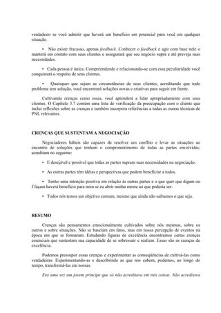 verdadeiro se você admitir que haverá um benefício em potencial para você em qualquer
situação.

     • Não existe fracasso, apenas feedback. Conhecer o feedback e agir com base nele o
manterá em contato com seus clientes e assegurará que seu negócio supra e até preveja suas
necessidades.

     • Cada pessoa é única. Compreendendo e relacionando-se com essa peculiaridade você
conquistará o respeito de seus clientes.

      •   Quaisquer que sejam as circunstâncias de seus clientes, acreditando que todo
problema tem solução, você encontrará soluções novas e criativas para seguir em frente.

      Cultivando crenças como essas, você aprenderá a lidar apropriadamente com seus
clientes. O Capítulo 3.7 contém uma lista de verificação da preocupação com o cliente que
inclui reflexões sobre as crenças e também incorpora referências a todas as outras técnicas de
PNL relevantes.



CRENÇAS QUE SUSTENTAM A NEGOCIAÇÃO

      Negociadores hábeis são capazes de resolver um conflito e levar as situações ao
encontro de soluções que tenham o comprometimento de todas as partes envolvidas;
acreditam no seguinte:

     • E desejável e possível que todas as partes supram suas necessidades na negociação.

     • As outras partes têm idéias e perspectivas que podem beneficiar a todos.

      • Tenho uma intenção positiva em relação às outras partes e o que quer que digam ou
f façam haverá benefício para mim se eu abrir minha mente ao que poderia ser.

     • Todos nós temos um objetivo comum, mesmo que ainda não saibamos o que seja.



RESUMO

      Crenças são pensamentos emocionalmente cultivados sobre nós mesmos, sobre os
outros e sobre situações. Não se baseiam em fatos, mas em nossa percepção de eventos na
época em que se formaram. Estudando figuras de excelência encontramos certas crenças
essenciais que sustentam sua capacidade de se sobressair e realizar. Essas são as crenças de
excelência.

     Podemos pressupor essas crenças e experimentar as conseqüências de cultivá-las como
verdadeiras. Experimentando-as e descobrindo as que nos cabem, podemos, ao longo do
tempo, transformá-las em nossas.

     Era uma vez um jovem príncipe que só não acreditava em três coisas. Não acreditava
 