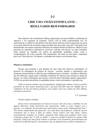 2-2
                  CRIE UMA VISÃO ESTIMULANTE –
                   RESULTADOS BEM FORMADOS



      Seus objetivos são estimulantes? Muitas organizações investem milhões na definição de
objetivos e em esquemas de avaliação. Talvez você já tenha experimentado isso. Se
experimentou, os objetivos que definiu como base desse processo estão na gaveta da sua mesa
ou na parte dianteira da sua mente proporcionando foco para tudo o que faz? Você pode estar
familiarizado com muitos esquemas diferentes de estabelecimento de objetivos. Objetivos que
precisam ser específicos, mensuráveis, acessíveis, realistas com prazos, ou cujos resultados
finais possam ser medidos em termos de quantidade, qualidade, tempo, custo e
comportamento. De volta à questão. São estimulantes, são fonte de motivação e inspiração
para você? Deveriam ser. No entanto, a realidade está muitas vezes distante disso.



Objetivos estimulantes

      Pessoas que alcançam o que desejam em suas vidas têm objetivos estimulantes. O
processo de modelagem de pessoas de sucesso - pessoas, equipes e organizações que
alcançam constantemente os objetivos que estabelecem para si mesmas - assinalou a diferença
que faz diferença: aquela entre a definição ritualística de objetivos que termina no fundo da
gaveta e as visões estimulantes que elevam e motivam tanto indivíduos quanto organizações.
A PNL nos permitiu decodificar as qualidades dessas visões estimulantes e reproduzi-las.

      Todos os homens sonham: mas não igualmente. Aqueles que sonham à noite nos porões
poeirentos de suas mentes despertam para o dia para descobrir que era vaidade; mas os
sonhadores do dia são homens perigosos, pois podem viver seus sonhos de olhos abertos,
tornando-os possíveis.

                                                                             T. E. Lawrence

     Vejamos alguns exemplos:

      Kevin estava constantemente em busca do sucesso. Em cinco anos, trabalhou em oito
lugares diferentes. Todos frustraram suas expectativas. Todas as vezes, brigava com o
gerente, e as condições do mercado para cada negócio nunca eram "suficientemente boas".
"Os clientes simplesmente não aparecem", era o que dizia com freqüência. A falta de sucesso
certamente não se devia à falta de esforço. Kevin tentava com todo afinco. Estava
constantemente ocupado; na verdade, raramente tinha tempo para qualquer outra coisa.
Comentava sempre que "a vida era difícil" e cada novo desafio resultava na mesma velha
decepção. Falava que não queria cometer os mesmos erros novamente, particularmente em
termos da escolha do negócio e dos gerentes, mas, de alguma forma, acabava cometendo-os.
 