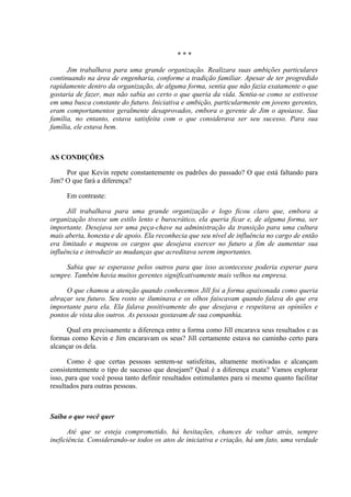 ***

      Jim trabalhava para uma grande organização. Realizara suas ambições particulares
continuando na área de engenharia, conforme a tradição familiar. Apesar de ter progredido
rapidamente dentro da organização, de alguma forma, sentia que não fazia exatamente o que
gostaria de fazer, mas não sabia ao certo o que queria da vida. Sentia-se como se estivesse
em uma busca constante do futuro. Iniciativa e ambição, particularmente em jovens gerentes,
eram comportamentos geralmente desaprovados, embora o gerente de Jim o apoiasse. Sua
família, no entanto, estava satisfeita com o que considerava ser seu sucesso. Para sua
família, ele estava bem.



AS CONDIÇÕES

     Por que Kevin repete constantemente os padrões do passado? O que está faltando para
Jim? O que fará a diferença?

     Em contraste:

      Jill trabalhava para uma grande organização e logo ficou claro que, embora a
organização tivesse um estilo lento e burocrático, ela queria ficar e, de alguma forma, ser
importante. Desejava ser uma peça-chave na administração da transição para uma cultura
mais aberta, honesta e de apoio. Ela reconhecia que seu nível de influência no cargo de então
era limitado e mapeou os cargos que desejava exercer no futuro a fim de aumentar sua
influência e introduzir as mudanças que acreditava serem importantes.

     Sabia que se esperasse pelos outros para que isso acontecesse poderia esperar para
sempre. Também havia muitos gerentes significativamente mais velhos na empresa.

     O que chamou a atenção quando conhecemos Jill foi a forma apaixonada como queria
abraçar seu futuro. Seu rosto se iluminava e os olhos faiscavam quando falava do que era
importante para ela. Ela falava positivamente do que desejava e respeitava as opiniões e
pontos de vista dos outros. As pessoas gostavam de sua companhia.

      Qual era precisamente a diferença entre a forma como Jill encarava seus resultados e as
formas como Kevin e Jim encaravam os seus? Jill certamente estava no caminho certo para
alcançar os dela.

       Como é que certas pessoas sentem-se satisfeitas, altamente motivadas e alcançam
consistentemente o tipo de sucesso que desejam? Qual é a diferença exata? Vamos explorar
isso, para que você possa tanto definir resultados estimulantes para si mesmo quanto facilitar
resultados para outras pessoas.



Saiba o que você quer

       Até que se esteja comprometido, há hesitações, chances de voltar atrás, sempre
ineficiência. Considerando-se todos os atos de iniciativa e criação, há um fato, uma verdade
 