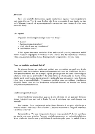 Abrir mão

      Se os seus resultados dependem de alguém ou algo mais, algumas vezes essa pode ser a
parte mais dolorosa. Você é capaz de abrir mão dessa necessidade de que alguém ou algo
mude? Quando conseguir, de alguma estranha forma aumentará suas chances de obter o que
realmente deseja.



Vale a pena?

     O que será necessário para alcançar o que você deseja?

     •   Riscos?
     •   Sentimentos de desconforto?
     •   Abrir mão de algo que possui agora?
     •   Sofrimento e tristeza?

      Valerá a pena obter esses resultados? Você pode concluir que não; nesse caso, poderá
desistir ou decidir-se por parte do resultado ou uma variação dele. Se concluir que o resultado
vale a pena, estará tomando a decisão de comprometer-se e proceder à próxima etapa.



Como sua condição atual contribuirá?

       De algumas formas, seu estado atual satisfará uma necessidade que você tem. Se não
fosse assim, você não o manteria. Pense cuidadosamente em como seu estado atual lhe serve.
Pode parecer estranho, mas, por exemplo, alguém que deseje estar em forma e saudável pode
achar que o fato de não estar saudável lhe rende atenção e solidariedade. Da mesma forma,
alguém que é negativo, mas deseje ser positivo pode achar que ser negativo é uma forma de
evitar riscos e responsabilidades. É importante considerar essas necessidades e também as
diferentes formas como você as desafiará ou enfrentará no futuro, de maneira a se manter
livre para alcançar seu resultado.



Conheça seu propósito maior

      Como transformar um resultado que não é auto-suficiente em um que seja? Uma das
formas é descobrir por que você o deseja. Por que é importante para você alcançar esse
resultado?

      Por exemplo, Kevin desejava que mais clientes batessem à sua porta. Queria que a
recessão cedesse. Nada disso é auto-suficiente. Ambos se enquadram na categoria "esperando
a montanha se mover".

     Perguntando-se "Por que é importante alcançar esses resultados?", Kevin identificou
que queria gerar mais negócios. Agora os resultados começam a ser mais auto-suficientes.
Nesse nível mais alto abrem-se possibilidades de caminhos pelos quais ele poderá alcançar
 