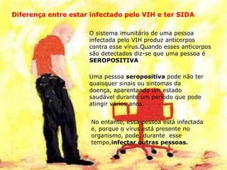 Diferença entre estar infectado pelo VIH e ter SIDA
O sistema imunitário de uma pessoa
infectada pelo VIH produz anticorpos
contra esse vírus.Quando esses anticorpos
são detectados diz-se que uma pessoa é
SEROPOSITIVA
Uma pessoa seropositiva pode não ter
quaisquer sinais ou sintomas da
doença, aparentando um estado
saudável durante um período que pode
atingir vários anos.
No entanto, essa pessoa está infectada
e, porque o vírus está presente no
organismo, pode, durante esse
tempo,infectar outras pessoas.
 