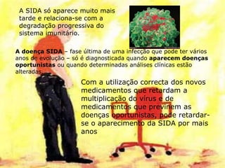 11
A SIDA só aparece muito mais
tarde e relaciona-se com a
degradação progressiva do
sistema imunitário.
A doença SIDA – fase última de uma infecção que pode ter vários
anos de evolução – só é diagnosticada quando aparecem doenças
oportunistas ou quando determinadas análises clínicas estão
alteradas.
Com a utilização correcta dos novos
medicamentos que retardam a
multiplicação do vírus e de
medicamentos que previnem as
doenças oportunistas, pode retardar-
se o aparecimento da SIDA por mais
anos
 