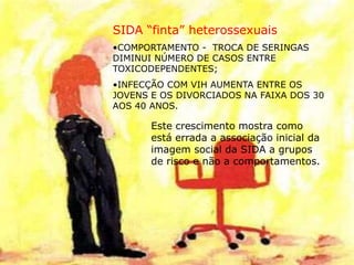 SIDA “finta” heterossexuais
•COMPORTAMENTO - TROCA DE SERINGAS
DIMINUI NÚMERO DE CASOS ENTRE
TOXICODEPENDENTES;
•INFECÇÃO COM VIH AUMENTA ENTRE OS
JOVENS E OS DIVORCIADOS NA FAIXA DOS 30
AOS 40 ANOS.
Este crescimento mostra como
está errada a associação inicial da
imagem social da SIDA a grupos
de risco e não a comportamentos.
 