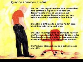 Em 1981, um organismo dos EUA responsável
pelo controlo e vigilância das doenças,
descreve pela primeira vez uma nova
síndrome de causa desconhecida, em que
existia uma falha no sistema imunitário.
Em 1982, a OMS aceita o termo “sida” para
identificar esta nova síndrome.
Em 1983, investigadores do Instituto Pasteur
em Paris e do Instituto Nacional do cancro dos
EUA descobrem que a sida se deve aos efeitos
provocados pelo VIH no organismo humano.
Em Portugal diagnosticou-se o primeiro caso
em 1983.
Quando apareceu a sida?
 