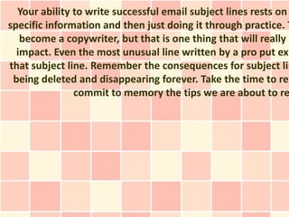 Your ability to write successful email subject lines rests on
specific information and then just doing it through practice. T
   become a copywriter, but that is one thing that will really m
  impact. Even the most unusual line written by a pro put exp
that subject line. Remember the consequences for subject lin
 being deleted and disappearing forever. Take the time to rea
               commit to memory the tips we are about to re
 