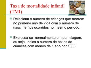 Taxa de mortalidade infantil
(TMI)
 Relaciona o número de crianças que morrem
no primeiro ano de vida com o número de
nascimentos ocorridos no mesmo período.
 Expressa-se normalmente em permilagem,
ou seja, indica o número de óbitos de
crianças com menos de 1 ano por 1000
 