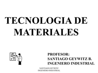 SANTIAGO GEYWITZ
INGENIERO INDUSTRIAL
TECNOLOGIA DE
MATERIALES
PROFESOR:
SANTIAGO GEYWITZ B.
INGENIERO INDUSTRIAL
 