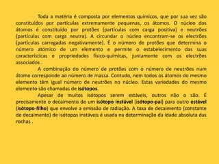 Toda a matéria é composta por elementos químicos, que por sua vez são
constituídos por partículas extremamente pequenas, os átomos. O núcleo dos
átomos é constituído por protões (partículas com carga positiva) e neutrões
(partículas com carga neutra). A circundar o núcleo encontram-se os electrões
(partículas carregadas negativamente). É o número de protões que determina o
número atómico de um elemento e permite o estabelecimento das suas
características e propriedades físico-químicas, juntamente com os electrões
associados .
A combinação do número de protões com o número de neutrões num
átomo corresponde ao número de massa. Contudo, nem todos os átomos do mesmo
elemento têm igual número de neutrões no núcleo. Estas variedades do mesmo
elemento são chamadas de isótopos.
Apesar de muitos isótopos serem estáveis, outros não o são. É
precisamente o decaimento de um isótopo instável (isótopo-pai) para outro estável
(isótopo-filho) que envolve a emissão de radiação. A taxa de decaimento (constante
de decaimento) de isótopos instáveis é usada na determinação da idade absoluta das
rochas .
 
