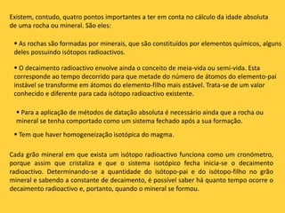 Existem, contudo, quatro pontos importantes a ter em conta no cálculo da idade absoluta
de uma rocha ou mineral. São eles:
 As rochas são formadas por minerais, que são constituídos por elementos químicos, alguns
deles possuindo isótopos radioactivos.
 O decaimento radioactivo envolve ainda o conceito de meia-vida ou semi-vida. Esta
corresponde ao tempo decorrido para que metade do número de átomos do elemento-pai
instável se transforme em átomos do elemento-filho mais estável. Trata-se de um valor
conhecido e diferente para cada isótopo radioactivo existente.
 Para a aplicação de métodos de datação absoluta é necessário ainda que a rocha ou
mineral se tenha comportado como um sistema fechado após a sua formação.
 Tem que haver homogeneização isotópica do magma.
Cada grão mineral em que exista um isótopo radioactivo funciona como um cronómetro,
porque assim que cristaliza e que o sistema isotópico fecha inicia-se o decaimento
radioactivo. Determinando-se a quantidade do isótopo-pai e do isótopo-filho no grão
mineral e sabendo a constante de decaimento, é possível saber há quanto tempo ocorre o
decaimento radioactivo e, portanto, quando o mineral se formou.
 