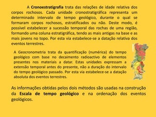 A Cronoestratigrafia trata das relações de idade relativa dos
corpos rochosos. Cada unidade cronostratigráfica representa um
determinado intervalo de tempo geológico, durante o qual se
formaram corpos rochosos, estratificados ou não. Deste modo, é
possível estabelecer a sucessão temporal das rochas de uma região,
formando uma coluna estratigráfica, tendo as mais antigas na base e as
mais jovens no topo. Por esta via estabelece-se a datação relativa dos
eventos terrestres.
A Geocronometria trata da quantificação (numérica) do tempo
geológico com base no decaimento radioactivo de elementos
presentes nos materiais a datar. Estas unidades expressam a
extensão temporal antes do presente, não a duração do intervalo
do tempo geológico passado. Por esta via estabelece-se a datação
absoluta dos eventos terrestres.
As informações obtidas pelos dois métodos são usadas na construção
da Escala de tempo geológico e na ordenação dos eventos
geológicos.
 