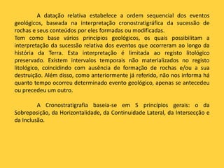 A datação relativa estabelece a ordem sequencial dos eventos
geológicos, baseada na interpretação cronostratigráfica da sucessão de
rochas e seus conteúdos por eles formadas ou modificadas.
Tem como base vários princípios geológicos, os quais possibilitam a
interpretação da sucessão relativa dos eventos que ocorreram ao longo da
história da Terra. Esta interpretação é limitada ao registo litológico
preservado. Existem intervalos temporais não materializados no registo
litológico, coincidindo com ausência de formação de rochas e/ou a sua
destruição. Além disso, como anteriormente já referido, não nos informa há
quanto tempo ocorreu determinado evento geológico, apenas se antecedeu
ou precedeu um outro.
A Cronostratigrafia baseia-se em 5 princípios gerais: o da
Sobreposição, da Horizontalidade, da Continuidade Lateral, da Intersecção e
da Inclusão.
 