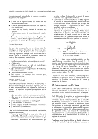 Scientia et Technica Año XIV, No 38, Junio de 2008. Universidad Tecnológica de Pereira. 
267 
casos es necesario en rediseñar el proceso o producto. 
Sugerimos estas preguntas: 
• ¿Cuáles son las especificaciones del cliente para sus 
parámetros de medición? 
• ¿Cómo se desempeña el proceso actual con respecto a 
esos parámetros? 
• ¿Cuáles son las posibles fuentes de variación del 
proceso? 
• ¿Cuáles de esas fuentes de variación controla y cuáles 
no? 
• De las fuentes de variación que controla ¿Cómo las 
controla y cuál es el método para documentarlas? 
• ¿Monitorea las fuentes de variación que no controla? 
FASE 4: MEJORAR 
En esta fase se desarrolla en la práctica todas las 
estrategias de mejora. Se definen que factores se van a 
controlar para medir el efecto sobre las características 
críticas y se planifica la mejor forma de llevar a cabo la 
mejora, con el fin de buscar el desempeño óptimo del 
proceso. Las preguntas a responder son: 
• ¿Las fuentes de variación dependen de un proveedor? 
• ¿Cuáles son?, 
• ¿Quién es el proveedor y qué está haciendo para 
monitorearlas y/o controlarlas? 
• ¿Qué relación hay entre los parámetros de medición y 
las variables críticas? 
• ¿Interactúan las variables críticas? 
• ¿Qué ajustes a las variables son necesarios para 
optimizar el proceso? 
FASE 5: CONTROLAR 
En esta fase se documenta el resultado de la mejora, y se 
diseña herramientas para monitorizar el proceso, una vez 
se haya validado que se han logrado los objetivos de 
mejora. Las siguientes preguntas guías pueden ser de 
utilidad. 
• ¿Qué tan exacto o preciso es su sistema de medición? 
• ¿Qué tanto se ha mejorado el proceso después de los 
cambios? 
• ¿Cómo hace que los cambios se mantengan? 
• ¿Cómo monitorea los procesos? 
• ¿Cuánto tiempo o dinero ha ahorrado con los cambios? 
• ¿Cómo lo está documentando? 
Para verificar la confiabilidad del diseño se proponen las 
siguientes alternativas: 
¾ Pruebas de confiabilidad: se trata sobre todo de la 
confiabilidad del artículo y sus componentes, para lo 
cual se necesitan pruebas reales simulando las 
condiciones ambientales de maniobrabilidad que 
permitan verificar el desempeño, su tiempo de acción 
y la forma como se presentan sus fallas. 
¾ Evaluación del sistema de medición: se debe disponer 
de sistemas de medición confiables para verificar las 
características de calidad, sistemas que incluyen los 
sentidos humanos e instrumentos de alta y baja 
tecnología según las necesidades. 
¾ Evaluación de la capacidad de los procesos: la 
capacidad de los procesos es el rango dentro el cual 
puede oscilar el proceso y las piezas fabricadas son 
aceptadas como de optima calidad, este se mide por 
medio del índice de capacidad del proceso (Cp) que se 
usa para determinar objetivos y mejorar los procesos. 
Con 
− 
Cp LST LIT 
6σ 
( ) 
n 
Σxi − x 
= 
2 
σ 
= 
Donde: LST = Límite Superior de Tolerancia 
LIT = Límite Inferior de Tolerancia 
σ = Desviación estándar 
Un Cp < 1, daría como resultado unidades sin las 
especificaciones requeridas o fuera de control. Cp = 1, 
requiere que el sistema este perfectamente centrado para 
evitar defectos, por eso algunas especialistas recomienda 
Cp > 1.33 y para mayor confiabilidad Cp > 1.5, lo que 
garantizaría que todas las unidades producidas estarían 
dentro de las especificaciones. Muchas empresas exigen a 
sus proveedores valores Cp > 1.6. 
Una vez los cinco pasos anteriores, se han completado 
para todos los procesos claves, se permite obtener los 
resultados en términos de reducción de costos y 
satisfacción de clientes. 
2.3. Un caso de estudio con el Six Sigma 
Siendo la base fundamental del Six Sigma, se muestra la 
aplicación estadística a un caso real solucionado con la 
herramienta en una industria metalmecánica de la región. 
En la fabricación de un pistón de un sistema mecánico, 
por la cantidad de desperdicio de unidades presentadas se 
comenzó a llevar control estadístico de las unidades 
desechadas y el costo en que se incurría por ellas, estudio 
que determinó que el 22% de estas se desechaban, siendo 
este un índice de desperdicio inaceptable. La operación 
se realiza en u n torno que tiene la capacidad de mantener 
la tolerancia entre 0.01 y 0.03 milímetros en condiciones 
de operación normal. Los límites de tolerancia del 
proceso de acuerdo a los requerimientos de los clientes se 
estipulan entre 50 y 100 milímetros el inferior y el 
superior (de diámetro). 
Para buscar solución al problema se decide trabajar un 
lote de 100 unidades bajo las condiciones normales de 
 