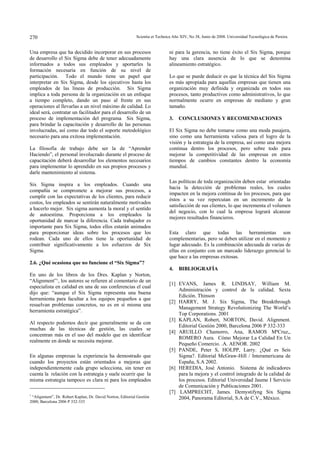 Scientia et Technica Año XIV, No 38, Junio 270 de 2008. Universidad Tecnológica de Pereira. 
Una empresa que ha decidido incorporar en sus procesos 
de desarrollo el Six Sigma debe de tener adecuadamente 
informados a todos sus empleados y aportarles la 
formación necesaria en función de su nivel de 
participación. Todo el mundo tiene un papel que 
interpretar en Six Sigma, desde los ejecutivos hasta los 
empleados de las líneas de producción. Six Sigma 
implica a toda persona de la organización en un enfoque 
a tiempo completo, dando un paso al frente en sus 
operaciones al llevarlas a un nivel máximo de calidad. Lo 
ideal será, contratar un facilitador para el desarrollo de un 
proceso de implementación del programa Six Sigma, 
para brindar la capacitación y desarrollo de las personas 
involucradas, así como dar todo el soporte metodológico 
necesario para una exitosa implementación. 
La filosofía de trabajo debe ser la de “Aprender 
Haciendo”, el personal involucrado durante el proceso de 
capacitación deberá desarrollar los elementos necesarios 
para implementar lo aprendido en sus propios procesos y 
darle mantenimiento al sistema. 
Six Sigma inspira a los empleados. Cuando una 
compañía se compromete a mejorar sus procesos, a 
cumplir con las expectativas de los clientes, para reducir 
costos, los empleados se sentirán naturalmente motivados 
a hacerlo mejor. Six sigma aumenta la moral y el sentido 
de autoestima. Proporciona a los empleados la 
oportunidad de marcar la diferencia. Cada trabajador es 
importante para Six Sigma, todos ellos estarán animados 
para proporcionar ideas sobre los procesos que los 
rodean. Cada uno de ellos tiene la oportunidad de 
contribuir significativamente a los esfuerzos de Six 
Sigma. 
2.6. ¿Qué ocasiona que no funcione el “Six Sigma”? 
En uno de los libros de los Dres. Kaplan y Norton, 
“Alignment”1, los autores se refieren al comentario de un 
especialista en calidad en una de sus conferencias el cual 
dijo que: “aunque el Six Sigma representa una buena 
herramienta para facultar a los equipos pequeños a que 
resuelvan problemas concretos, no es en sí misma una 
herramienta estratégica”. 
Al respecto podemos decir que generalmente se da con 
muchas de las técnicas de gestión, las cuales se 
concentran más en el uso del modelo que en identificar 
realmente en donde se necesita mejorar. 
En algunas empresas la experiencia ha demostrado que 
cuando los proyectos están orientados a mejoras que 
independientemente cada grupo selecciona, sin tener en 
cuenta la relación con la estrategia y suele ocurrir que la 
misma estrategia tampoco es clara ni para los empleados 
1 “Alignment”, Dr. Robert Kaplan, Dr. David Norton, Editorial Gestión 
2000, Barcelona 2006 P 332-333 
ni para la gerencia, no tiene éxito el Six Sigma, porque 
hay una clara ausencia de lo que se denomina 
alineamiento estratégico. 
Lo que se puede deducir es que la técnica del Six Sigma 
es más apropiada para aquellas empresas que tienen una 
organización muy definida y organizada en todos sus 
procesos, tanto productivos como administrativos, lo que 
normalmente ocurre en empresas de mediano y gran 
tamaño. 
3. CONCLUSIONES Y RECOMENDACIONES 
El Six Sigma no debe tomarse como una moda pasajera, 
sino como una herramienta valiosa para el logro de la 
visión y la estrategia de la empresa, así como una mejora 
continua dentro los procesos, pero sobre todo para 
mejorar la competitividad de las empresas en estos 
tiempos de cambios constantes dentro la economía 
mundial. 
Las políticas de toda organización deben estar orientadas 
hacia la detección de problemas reales, los cuales 
impacten en la mejora continua de los procesos, para que 
éstos a su vez repercutan en un incremento de la 
satisfacción de sus clientes, lo que incrementa el volumen 
del negocio, con lo cual la empresa logrará alcanzar 
mejores resultados financieros. 
Esta claro que todas las herramientas son 
complementarias, pero se deben utilizar en el momento y 
lugar adecuado. Es la combinación adecuada de varias de 
ellas en conjunto con un marcado liderazgo gerencial lo 
que hace a las empresas exitosas. 
4. BIBLIOGRAFÍA 
[1] EVANS, James R. LINDSAY, William M. 
Administración y control de la calidad. Sexta 
Edición. Thinson 
[2] HARRY, M. J. Six Sigma, The Breakthrough 
Management Strategy Revolutionizing The World’s 
Top Corporations. 2001 
[3] KAPLAN, Robert, NORTON, David. Alignment. 
Editorial Gestión 2000, Barcelona 2006 P 332-333 
[4] ARUILLO Chamorro, Ana, RAMOS MªCruz,, 
ROMERO Aura. Cómo Mejorar La Calidad En Un 
Pequeño Comercio. .A. AENOR. 2002 
[5] PANDE, Peter S, HOLPP, Larry. ¿Qué es Seis 
Sigma?. Editorial McGraw-Hill / Interamericana de 
España, S.A 2002. 
[6] HEREDIA, José Antonio. Sistema de indicadores 
para la mejora y el control integrado de la calidad de 
los procesos. Editorial Universidad Jaume I Servicio 
de Comunicación y Publicaciones 2001. 
[7] LAMPRECHT, James. Demystifyng Six Sigma 
2004, Panorama Editorial, S.A de C.V., México. 
