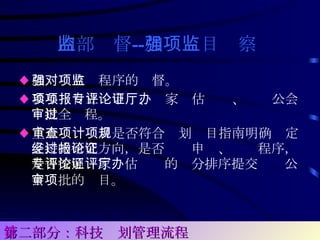 内部监督 -- 加强项目监察   ♦ 加强对立项程序的监督。 ♦ 参与项目立项申报、专家评估论证、厅办公会审批全过程。 ♦ 重点审查项目是否符合计划项目指南明确规定支持的研究方向，是否经过申报、论证程序，是否按照专家评估论证的评分排序提交厅办公会审批的项目。   第二部分：科技计划管理流程 