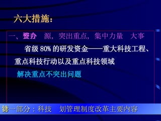 六大措施：   一、 整合资源，突出重点，集中力量办大事 省级 80% 的研发资金——重大科技工程、重点科技行动以及重点科技领域 解决重点不突出问题 第一部分：科技计划管理制度改革主要内容 
