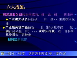 六大措施：   二、调整资金的主体流向，推进企业成为创新主体   ◆ 产业化项目、科技攻关项目资金 -- 主要投入企业  ◆ 产业化项目、科技攻关项目（除少数不能产业化的社会公益项目） --- 企业牵头申报或联合科研单位和大专院校申报 解决创新主体问题 第一部分：科技计划管理制度改革主要内容 