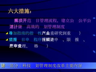 六大措施：   四、规范项目管理流程，建立公开公平公正、廉洁高效的计划管理制度 ◢ 增加指南的指导性 （由重研究到重产业） ◢ 完善项目申报程序 （网上申报、限额推进、集中受理、严格审查） 第一部分：科技计划管理制度改革主要内容 