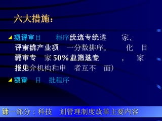 六大措施：   ◢ 完善项目评审程序 。（统一遴选专家、统一安排评审、统一分数排序。产业化项目的评审专家 50% 以上从企业筛选，专家、中介机构和申报者互不见面）  ◢ 完善项目审批程序 第一部分：科技计划管理制度改革主要内容 