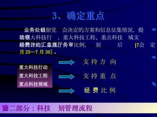 3、 确定重点 业务处根据党组会决定的方案和信息征集情况，提出重大科技行动、重大科技工程、重点科技领域支持的方向、重点、经费比例，计划处汇总后报厅务会审定 [ 7 月 25—7 月 30] 。 重大科技行动 重大科技工程 重点科技领域 支 持 方  向 支 持 重  点 经 费 比 例 第二部分：科技计划管理流程 