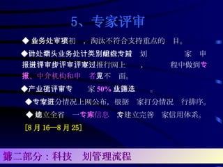 5、专家评审   ◆ 各业务处室初审，淘汰不符合支持重点的项目。 　◆ 由计划处牵头、业务处配合，按计划类别组织专家对申报材料进行评审。逐步推行网上评审，评审过程中做到 专家、中介机构和申报者 互不见面。 　◆ 产业化项目评审专家 50% 从企业筛选。 　◆ 专家打分情况上网公布，根据专家打分情况进行排序。 ◆ 建立全省统一 专家信息库 ，建立完善专家信用体系。 [8 月 16—8 月 25] 　 第二部分：科技计划管理流程 