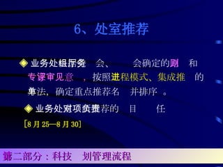 6、处室推荐 ◈ 业务处根据党组会、厅务会确定的 原则 和 专家评审意见， 按照 工程模式、集成推进 的方法，确定重点推荐名单并排序  。 ◈ 业务处室对所推荐的项目负责任 [ 8 月 25—8 月 30] 第二部分：科技计划管理流程 