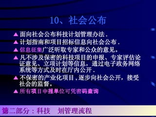 10、社会公布 ▲ 面向社会公布科技计划管理办法 . ▲ 计划指南和项目招标信息向社会公布 . ▲ 信息征集 广泛听取专家和公众的意见。 ▲ 凡不涉及保密的科技项目的申报、专家评估论证意见、立项计划等信息，通过电子政务网络系统等方式及时在厅内公开 . ▲ 不保密的产业化项目 , 逐步向社会公开，接受社会的监督。 ▲ 所有项目申报单位可凭密码查询 第二部分：科技计划管理流程 