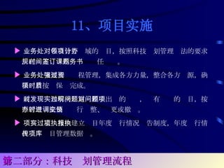 11、项目实施 ▶ 业务处对各自分管领域的项目，按照科技计划管理办法的要求，在规定时间内签订课题任务书。 ▶ 业务处室要加强过程管理，集成各方力量，整合各方资源，确保项目按时保质完成。 ▶ 及时发现和解决实施过程中出现的问题，对有问题的项目，按照管理办法及时进行调整、变更或撤销。 ▶ 项目实施过程中建立项目年度执行情况报告制度，年度执行情况上传项目管理数据库。  第二部分：科技计划管理流程 