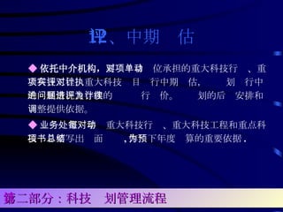 12、中期评估 ◆ 依托中介机构， 要对项目单位承担的重大科技行动、重大科技工程、重大科技项目实行中期评估，对计划执行中的进展情况及存在的问题进行评价。为计划的后续安排和调整提供依据。 ◆ 业务处室每年对重大科技行动、重大科技工程和重点科技项目要写出书面总结 , 作为下年度预算的重要依据 . 第二部分：科技计划管理流程 