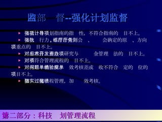 ▶ 强化项目计划指南的指导性，不符合指南的项目不上。 ▶ 强化执行力 , 不符合党组会厅、厅务会确定的原则、方向、重点的项目不上。 ▶ 对不符合应用技术研究与开发资金管理办法的项目不上。 ▶ 对不符合管理流程的项目不上。 ▶ 对有问题的单位、绩效考核差或验收不符合规定的单位的项目不上。 ▶ 加强实施过程管理，加强绩效考核。 内部监督 -- 强化 计划监督 第二部分：科技计划管理流程 