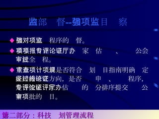 内部监督 -- 加强项目监察   ♦ 加强对立项程序的监督。 ♦ 参与项目立项申报、专家评估论证、厅办公会审批全过程。 ♦ 重点审查项目是否符合计划项目指南明确规定支持的研究方向，是否经过申报、论证程序，是否按照专家评估论证的评分排序提交厅办公会审批的项目。   第二部分：科技计划管理流程 