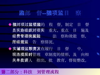 内部监督 -- 加强项目监察 ♦ 加强对项目管理的过程监督。制定项目监督员实施办法，组织对重大、重点项目实施及经费管理情况的专项执法监察和效能监察，向厅党组报告监察情况。  ♦ 实施告诫教育。在履行项目监督职责中，发现违反项目管理规章制度的情形，及时向相关单位或人员指出，批评教育，督促整改。   第二部分：科技计划管理流程 