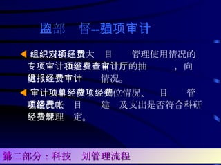 内部监督 -- 加强项目审计   ◀ 组织安排对重大项目经费管理使用情况的专项审计和重点项目经费的抽查审计，向厅党组报告经费审计情况。  ◀ 审计项目单位经费到位情况、项目经费管理情况、项目经费建帐及支出是否符合科研经费管理规定。 第二部分：科技计划管理流程 