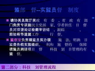 外部监督 -- 实行监督员制度   ※ 聘请省人大、省政协有关委员、省财政厅有关部门的负责人和民主党派专家、学者担任项目监督员，对重大项目的评估论证、跟踪检查审计、结题验收等重要工作环节进行监督。 ※ 监察室 负责制定项目监督员实施办法，明确项目监督员的工作任务、权利和实施监督的组织保障措施，确保项目监督员对科技计划项目管理的有效监督。  第二部分：科技计划管理流程 