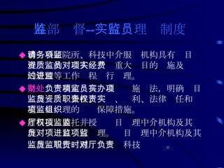 外部监督 -- 实行监理员制度   ◆ 聘请科研院所、科技中介服务机构具有项目监理资质的监理人员，对重大项目的实施及经费的管理等工作过程进行监理。 ◆ 条财处 负责制定项目监理员实施办法，明确项目监理员资质条件、职责、权利、法律责任和实施项目监理的组织保障措施。 ◆ 省科技厅委托并授权项目监理中介机构及其监理员对项目进行监理。项目监理中介机构及其监理员履行监理职责时对科技厅负责 。   