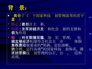 背  景： ▶   出台了《关于国家科技计划管理改革的若干意见 》 核心 : 促进自主创新， 宗旨 : 发挥科技对经济和社会发展的支撑和引领作用为 目标 : 转变政府职能，加强宏观管理，强化制度建设，构建符合社会主义市场经济体制和科技发展要求的“权责明确、定位清晰、结构合理、运行高效”的国家科技计划体系，推进国家科技计划管理的公正、公开、规范和高效。 