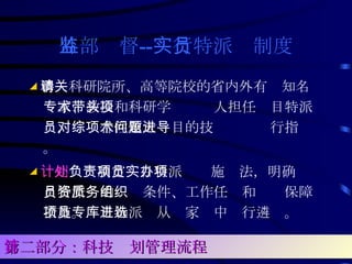 外部监督 -- 实行特派员制度 ◢ 聘请科研院所、高等院校的省内外有关知名专家、教授和科研学术带头人担任项目特派员，对综合性重大项目的技术问题进行指导。 ◢ 计划处 负责制定项目特派员实施办法，明确项目特派员的资质条件、工作任务和组织保障措施。项目特派员从专家库中进行遴选。   第二部分：科技计划管理流程 