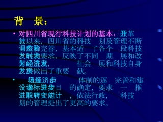 背  景： 对四川省现行科技计划的基本 ： 改革开放以来，四川省的科技计划及管理不断调整和完善，基本适应了各个阶段科技发展的要求，反映了不同时期发展和改革的重点，为经济社会发展和科技自身发展做出了重要贡献。 但是，市场经济体制的逐步完善和建设和谐社会目标的确定，要求进一步推进政府职能转变，依法行政，对科技计划的管理提出了更高的要求。  