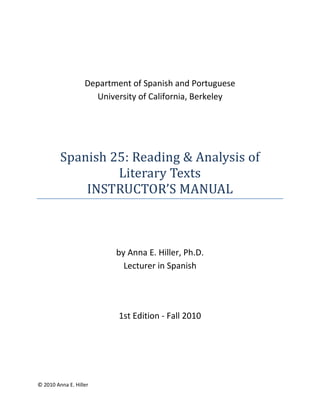 © 2010 Anna E. Hiller
Department of Spanish and Portuguese
University of California, Berkeley
Spanish 25: Reading & Analysis of
Literary Texts
INSTRUCTOR’S MANUAL
by Anna E. Hiller, Ph.D.
Lecturer in Spanish
1st Edition - Fall 2010
 