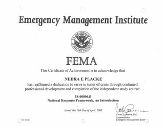 mergency anagement Institute
This Certificate ofAchievement is to acknowledge that
NEDRA E PLACKE
has reaffirmed a dedication to serve in times of crisis through continued
professional development and completion of the independent study course:
IS-00800.B
National Response Framework, An Introduction
CEU
Issued this 18th Day ofApril, 2008
Coriez
Superintendent
Emergency Management Jnstit’Q
0
 