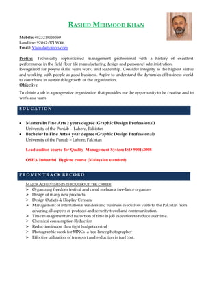 RASHID MEHMOOD KHAN
Mobile: +923219555560
Landline: 92042-37158304
Email: Visiuals@yahoo.com
Profile: Technically sophisticated management professional with a history of excellent
performance in the field floor tile manufacturing design and personnel administration.
Recognized for people skills, team work, and leadership. Consider integrity as the highest virtue
and working with people as good business. Aspire to understand the dynamics of business world
to contribute in sustainable growth of the organization.
Objective
To obtain a job in a progressive organization that provides me the opportunity to be creative and to
work as a team.
E D U C A TI O N
 Masters In Fine Arts 2 years degree (Graphic Design Professional)
University of the Punjab – Lahore, Pakistan
 Bachelor In Fine Arts 4 year degree (Graphic Design Professional)
University of the Punjab – Lahore, Pakistan
Lead auditor course for Quality Management System ISO 9001:2008
OSHA Industrial Hygiene course (Malaysian standard)
P R O V EN T R A CK R E C O R D
MAJOR ACHIEVEMENTS THROUGHOUT THE CAREER
 Organizing freedom festival and canal mela as a free-lance organizer
 Design of many new products
 Design Outlets & Display Centers.
 Management of international venders and business executives visits to the Pakistan from
covering all aspects of protocol and security travel and communication.
 Time management and reduction of time in job execution to reduce overtime.
 Chemical consumption Reduction
 Reduction in cost thru tight budget control
 Photographic work for MNCs a free-lance photographer
 Effective utilization of transport and reduction in fuel cost.
 