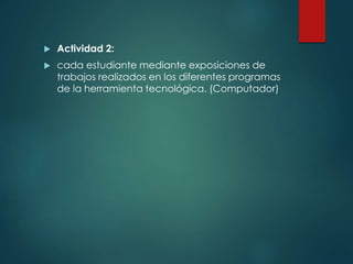  Actividad 2:
 cada estudiante mediante exposiciones de
trabajos realizados en los diferentes programas
de la herramienta tecnológica. (Computador)
 
