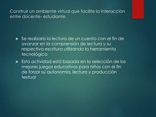 Construir un ambiente virtual que facilite la interacción
entre docente- estudiante.
 Se realizara la lectura de un cuento con el fin de
avanzar en la comprensión de lectura y su
respectiva escritura utilizando la herramienta
tecnológica
 Esta actividad está basada en la selección de los
mejores juegos educativos para niños con el fin
de forzar su autonomía, lectura y producción
textual
 