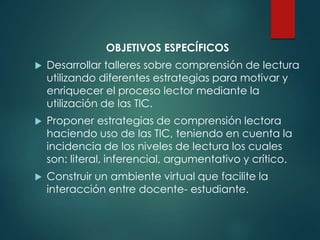 OBJETIVOS ESPECÍFICOS
 Desarrollar talleres sobre comprensión de lectura
utilizando diferentes estrategias para motivar y
enriquecer el proceso lector mediante la
utilización de las TIC.
 Proponer estrategias de comprensión lectora
haciendo uso de las TIC, teniendo en cuenta la
incidencia de los niveles de lectura los cuales
son: literal, inferencial, argumentativo y crítico.
 Construir un ambiente virtual que facilite la
interacción entre docente- estudiante.
 