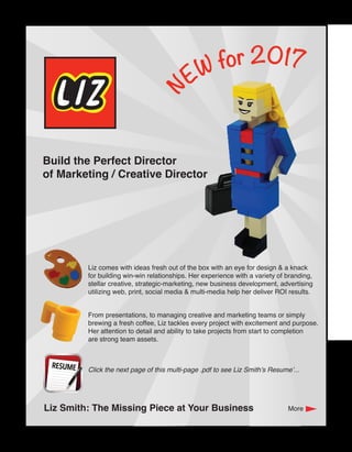 N
EW for 2017
Build the Perfect Director
of Marketing / Creative Director
Liz Smith: The Missing Piece at Your Business
Liz comes with ideas fresh out of the box with an eye for design & a knack
for building win-win relationships. Her experience with a variety of branding,
stellar creative, strategic-marketing, new business development, advertising
utilizing web, print, social media & multi-media help her deliver ROI results.
From presentations, to managing creative and marketing teams or simply
brewing a fresh coffee, Liz tackles every project with excitement and purpose.
Her attention to detail and ability to take projects from start to completion
are strong team assets.
Click the next page of this multi-page .pdf to see Liz Smith’s Resume’...
More
 