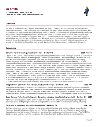 Liz Smith
561 Emerson Ave. — Xenia, OH. 45385
Phone: 937.689.9022 — E-Mail: liz@smithdesignart.com
Objective
My goal as an experienced Creative Marketer for the World’s Leading Brands, is to utilize my creative gifts,
marketing, advertising, new business development and high level graphic design, visual communications skills
and abilities in a successful environment where i can contribute, continue building leadership abilities and grow
with a team. I want to work and interact with the best bringing fantastic results and ROI. As a versatile and
highly competent professional, I possess more than 21 years of experience, managing marketing / creative,
win-win business partnerships, outside vendors & internal teams incorporating initiatives to increase efficiency,
expand, streamline operations and decrease overall expenses doing more with minimal resources. As an
award-winning designer, I seek to create brands & projects that leave a legacy making lasting impact.
Experience
DOC, Director of Marketing / Creative Director • Dayton OH 2009 - Current
I report to the Owner / Medical Director of Dayton Outpatient Center, where I manage all areas of Marketing /
Creative Direction, Vendors, Marketing Reps & Teams for 22 Businesses & Affiliate holdings. I also function as a
lead Art Director / Graphic Designer on print, web, multi-media, social media, video, radio, packaging,
products signage & location interior/exterior design. I am responsible for the successful Brands DOC Pain
Management at seven locations, Dayton Dutch Lions and Dayton FC Cincinnati Dutch Lions Professional Sports
Team, DOC Vein Solutions, Pure MD & TLC Med Spa Laser Centers at four locations, Access MD Urgent Cares at
four locations, Ohio Institute of Allied Health College, Woodman Pharmacy, Compounding Pharmacy, Tropical
Smoothie & Various other affiliate holdings. This includes managing all aspects of their websites, social media,
multi-media, radio, commercials, outside vendors, internal teams and marketing reps/sales force, steadily
growing revenue & yearly expansion meeting and exceeding corporate objectives for over seven years
• Established a referral network list with thousands of physicians, several referring over 200 patients per year.
• Managed Marketing Budgets and growth of Urgent Cares from 7 locations expanding to 27 in Two Years.
• Branded over Seven new Businesses with everything from the Logo to the Website.
• Played a key role in communicating with teammates, managers, supervisors, vendors and clients.
ImagineNation Communication + Design, Production Manager • Centerville, OH 2007-2009
Managed all outside local, national and international vendor relationships while working on successful lead
design campaigns for Boston Stoker, Titleist Golf, Acushnet Health and FootJoy Brands for the World. Oversaw
the artwork & design for a team of designers making sure it was brand standard & print-ready for vendors
around the world. Utilized knowledge of pre-press production to work cohesively and create workflow systems.
Dodd Camera, Professional Photography Consultant & Leading Sales Marketing Specialist • Dayton, OH 2007
Achieved top sales person status for my region. Worked with the latest professional digital photographic
cameras, lenses and lighting equipment. During this time I received Nikon, Canon and Olympus training.
The School of Advertising Art / Art/Design Instructor • Kettering, OH 2006 - 2007
During my teaching contract, I taught all the latest Adobe Creative Suite Software, Quark Xpress, Design
Principles, Digital Photography, Page Layout, Portfolio Development, Training in Marketing & Advertising,
Equipping the next generation of award winning advertisers and designers. My students took 17 out of 21 top
design awards and now work for companies like Apple, Reynolds and Reynolds, and Nova Creative.
Page 1
 