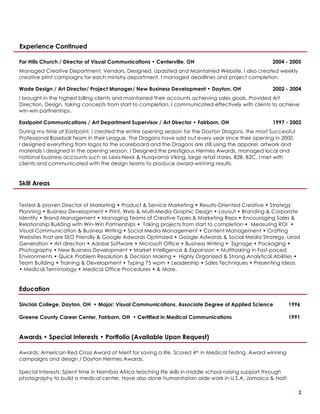 2
Experience Continued
Far Hills Church / Director of Visual Communications • Centerville, OH 2004 - 2005
Managed Creative Department, Vendors, Designed, Updated and Maintained Website. I also created weekly
creative print campaigns for each ministry department. I managed deadlines and project completion.
Wade Design / Art Director/ Project Manager/ New Business Development • Dayton, OH 2002 - 2004
I brought in the highest billing clients and maintained their accounts achieving sales goals. Provided Art
Direction, Design, taking concepts from start to completion. I communicated effectively with clients to achieve
win-win partnerships.
Eastpoint Communications / Art Department Supervisor / Art Director • Fairborn, OH 1997 - 2002
During my time at Eastpoint, I created the entire opening season for the Dayton Dragons, the most Successful
Professional Baseball Team in their League. The Dragons have sold out every year since their opening in 2000.
I designed everything from logos to the scoreboard and the Dragons are still using the apparel, artwork and
materials I designed in the opening season. I Designed the prestigious Hermes Awards, managed local and
national business accounts such as Lexis-Nexis & Husqvarna Viking, large retail stores, B2B, B2C. I met with
clients and communicated with the design teams to produce award-winning results.
Skill Areas
Tested & proven Director of Marketing • Product & Service Marketing • Results-Oriented Creative • Strategy
Planning • Business Development • Print, Web & Multi-Media Graphic Design • Layout • Branding & Corporate
Identity • Brand Management • Managing Teams of Creative Types & Marketing Reps • Encouraging Sales &
Relationship Building with Win-Win Partnerships • Taking projects from start to completion • Measuring ROI •
Visual Communication & Business Writing • Social Media Management • Content Management • Crafting
Websites that are SEO Friendly & Google Adwords Optimized • Google Adwords & Social Media Strategy, Lead
Generation • Art direction • Adobe Software • Microsoft Office • Business Writing • Signage • Packaging •
Photography • New Business Development • Market Intelligence & Expansion • Multitasking in Fast-paced
Environments • Quick Problem Resolution & Decision Making • Highly Organized & Strong Analytical Abilities •
Team Building • Training & Development • Typing 75 wpm • Leadership • Sales Techniques • Presenting Ideas
• Medical Terminology • Medical Office Procedures • & More.
Education
Sinclair College, Dayton, OH • Major: Visual Communications, Associate Degree of Applied Science 1996
Greene County Career Center, Fairborn, OH • Certified in Medical Communications 1991
Awards • Special Interests • Portfolio (Available Upon Request)
Awards: American Red Cross Award of Merit for saving a life, Scored 4th in Medical Testing, Award winning
campaigns and design / Dayton Hermes Awards.
Special Interests: Spent time in Namibia Africa teaching life skills in middle school raising support through
photography to build a medical center. Have also done humanitarian aide work in U.S.A. Jamaica & Haiti
 