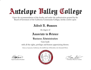 Amfrflm WW ,ffimftfir W m[[mgm
Upon the recommendation of the faculty and under the authorization granted by the
Board of Governors of the California Community Colleges, hereby confers upon
Alfrrh !(. framxtrr
the degree of
Axstriutr in frrlu:wt
Tfr uxintfrx A h nrintr trutiu tr
Cum laude
with all the rights, privileges and honors appertaining thereto.
Given at Lancaster, California, this twelfth day of December, two thousand fifteen.
d*b--President, Board of TrusteesSu perintendent/President
 