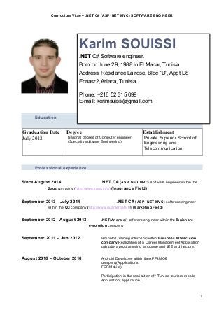 Curriculum Vitae – .NET C# (ASP .NET MVC) SOFTWARE ENGINEER
December 2016
Education**********
********************
Graduation Date
July 2012
Degree
National degree of Computer engineer
(Specialty software Engineering)
Establishment
Private Superior School of
Engineering and
Telecommunication
Professional experience
Since August 2014 .NET C# (ASP .NET MVC) software engineer within the
Zags company (http://www.zags.info).(Insurance Field)
September 2013 - July 2014 .NET C# (ASP .NET MVC) software engineer
within the Q3 company (http://www.quartierdete.fr).(Marketing Field)
September 2012 - August 2013 .NET/Android/ software engineer within theTunishare
e-solution company
September 2011 – Jun 2012 9 months training internshipwithin Business &Descision
company,Realization of a Career Management Application
usingJava programming language and JEE architecture.
August 2010 – October 2010 Android Developer within theAPP4MOB
company(Applications
FORMobile)
Participation in the realization of ‘”Tunisia tourism mobile
Application” application.
1
Karim SOUISSI
.NET C# Software engineer.
Born on June 29, 1988 in El Manar, Tunisia
Address: Résidance La rose, Bloc “D”, Appt D8
Ennasr2, Ariana, Tunisia.
Phone: +216 52 315 099
E-mail: kerimsuissi@gmail.com
 