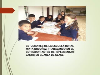 ESTUDIANTES DE LA ESCUELA RURAL
MIXTA ORDOÑEZ, TRABAJANDO EN EL
BORRADOR ANTES DE IMPLEMENTAR
LASTIC EN EL AULA DE CLASE.
 